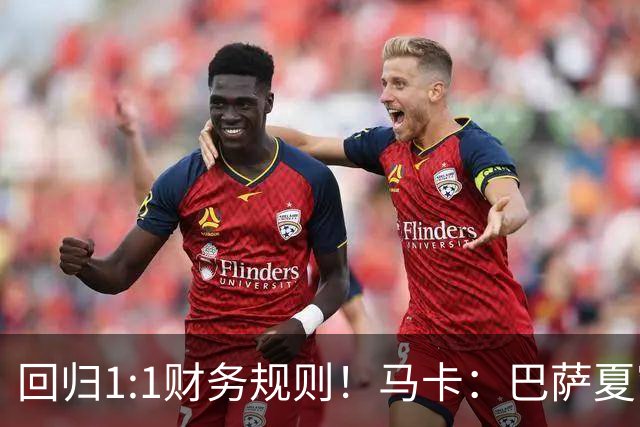 回归1:1财务规则！马卡：巴萨夏窗引援与注册获全面松绑