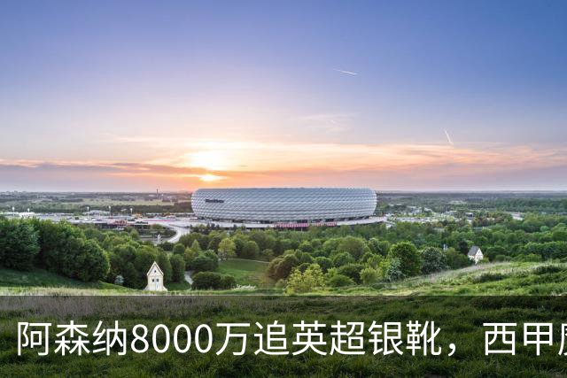 阿森纳8000万追英超银靴，西甲魔翼或来投